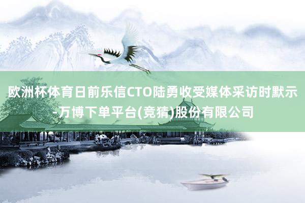 欧洲杯体育日前乐信CTO陆勇收受媒体采访时默示-万博下单平台(竞猜)股份有限公司