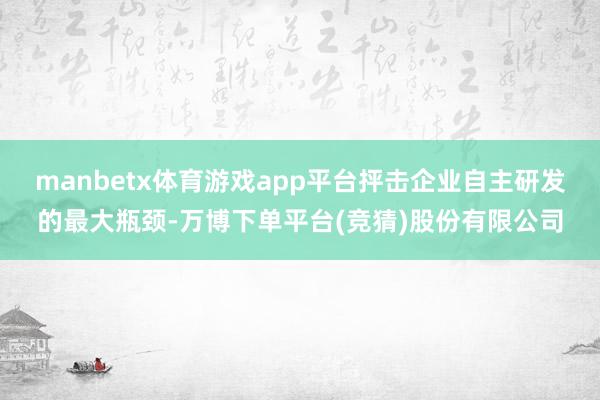 manbetx体育游戏app平台抨击企业自主研发的最大瓶颈-万博下单平台(竞猜)股份有限公司