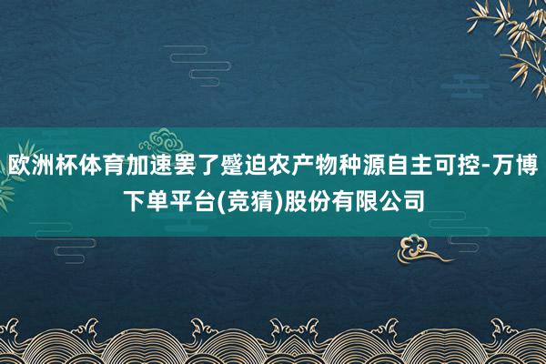 欧洲杯体育加速罢了蹙迫农产物种源自主可控-万博下单平台(竞猜)股份有限公司