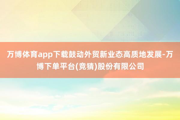 万博体育app下载鼓动外贸新业态高质地发展-万博下单平台(竞猜)股份有限公司