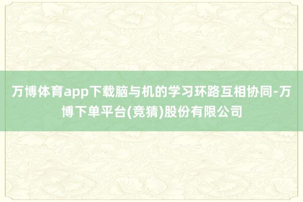 万博体育app下载脑与机的学习环路互相协同-万博下单平台(竞猜)股份有限公司