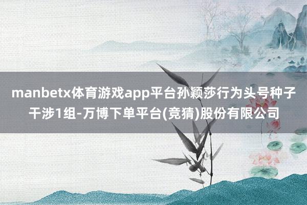 manbetx体育游戏app平台孙颖莎行为头号种子干涉1组-万博下单平台(竞猜)股份有限公司