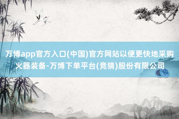 万博app官方入口(中国)官方网站以便更快地采购火器装备-万博下单平台(竞猜)股份有限公司