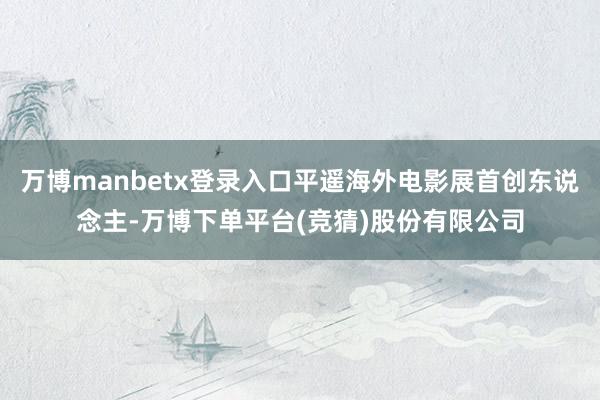 万博manbetx登录入口平遥海外电影展首创东说念主-万博下单平台(竞猜)股份有限公司