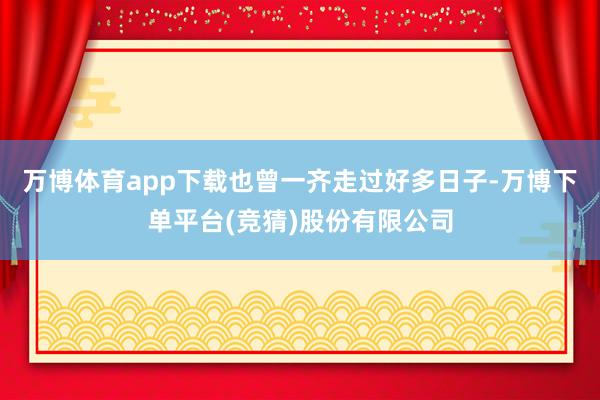 万博体育app下载也曾一齐走过好多日子-万博下单平台(竞猜)股份有限公司