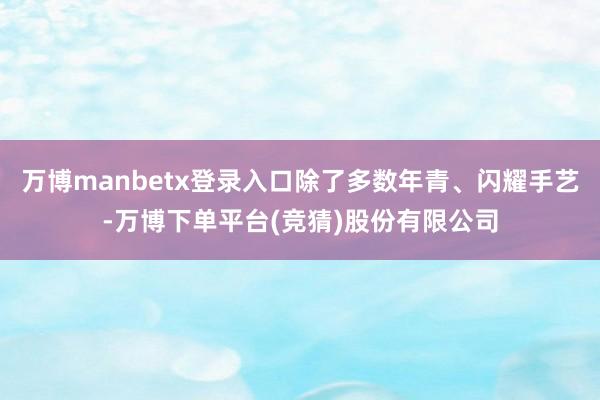 万博manbetx登录入口除了多数年青、闪耀手艺-万博下单平台(竞猜)股份有限公司