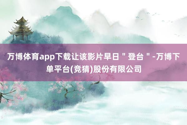 万博体育app下载让该影片早日＂登台＂-万博下单平台(竞猜)股份有限公司
