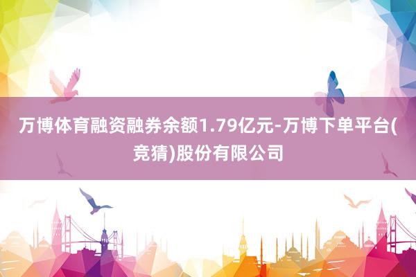 万博体育融资融券余额1.79亿元-万博下单平台(竞猜)股份有限公司