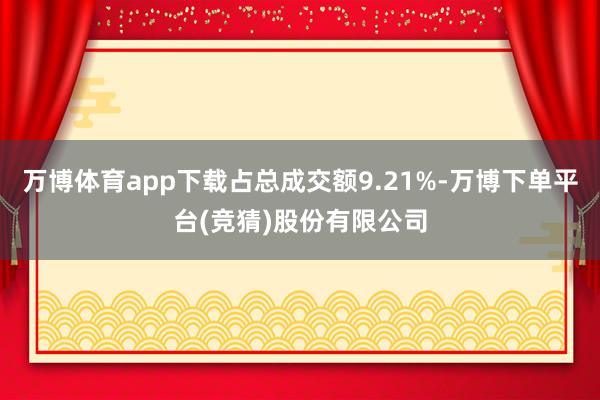 万博体育app下载占总成交额9.21%-万博下单平台(竞猜)股份有限公司