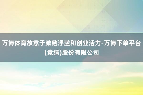万博体育故意于激勉浮滥和创业活力-万博下单平台(竞猜)股份有限公司