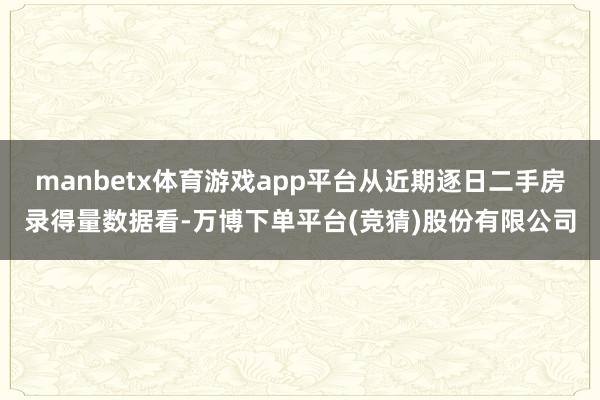 manbetx体育游戏app平台从近期逐日二手房录得量数据看-万博下单平台(竞猜)股份有限公司