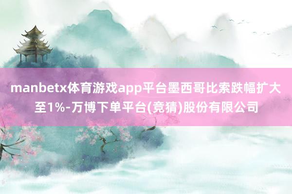 manbetx体育游戏app平台墨西哥比索跌幅扩大至1%-万博下单平台(竞猜)股份有限公司