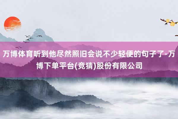 万博体育听到他尽然照旧会说不少轻便的句子了-万博下单平台(竞猜)股份有限公司