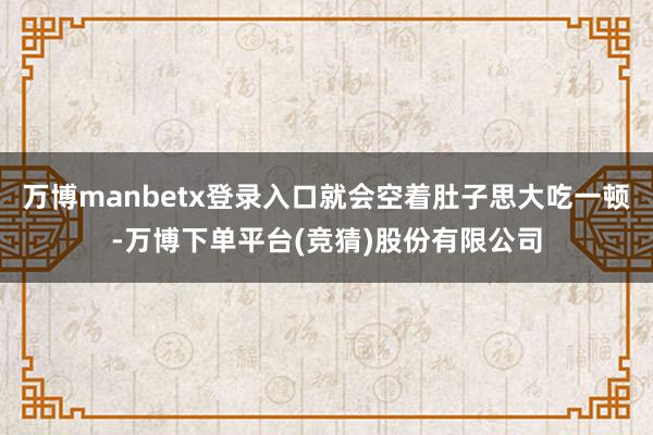 万博manbetx登录入口就会空着肚子思大吃一顿-万博下单平台(竞猜)股份有限公司