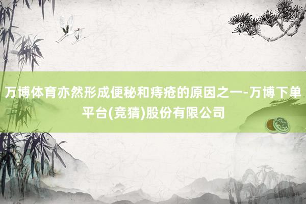 万博体育亦然形成便秘和痔疮的原因之一-万博下单平台(竞猜)股份有限公司