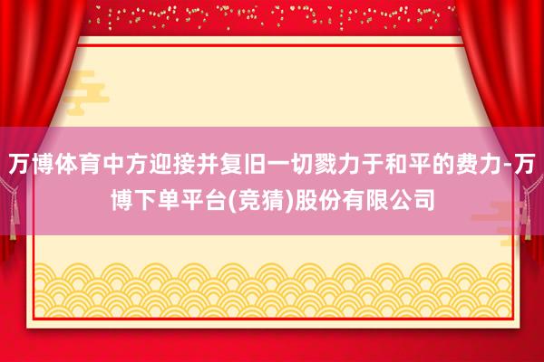 万博体育中方迎接并复旧一切戮力于和平的费力-万博下单平台(竞猜)股份有限公司