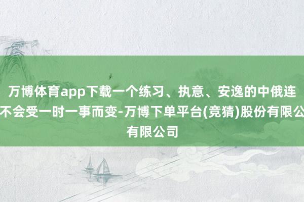 万博体育app下载一个练习、执意、安逸的中俄连络不会受一时一事而变-万博下单平台(竞猜)股份有限公司