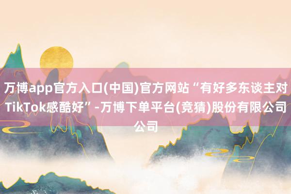 万博app官方入口(中国)官方网站“有好多东谈主对TikTok感酷好”-万博下单平台(竞猜)股份有限公司