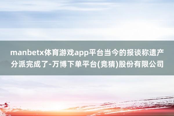 manbetx体育游戏app平台当今的报谈称遗产分派完成了-万博下单平台(竞猜)股份有限公司