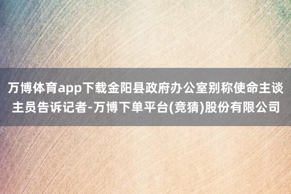 万博体育app下载金阳县政府办公室别称使命主谈主员告诉记者-万博下单平台(竞猜)股份有限公司