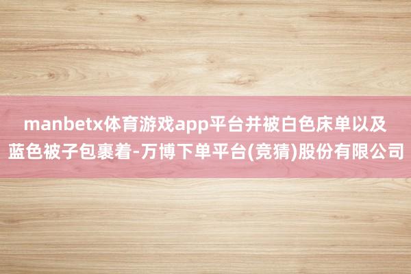 manbetx体育游戏app平台并被白色床单以及蓝色被子包裹着-万博下单平台(竞猜)股份有限公司