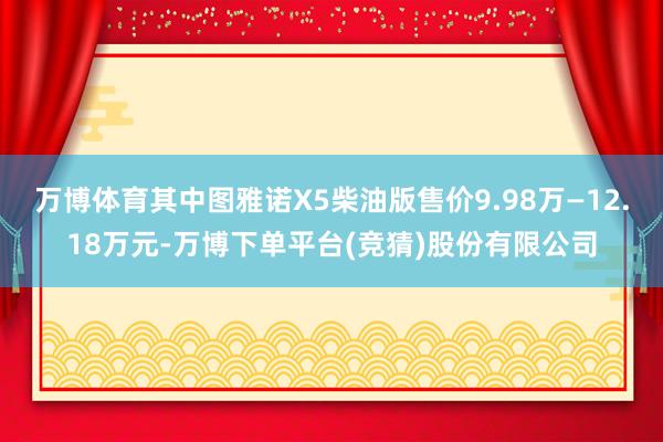 万博体育其中图雅诺X5柴油版售价9.98万—12.18万元-万博下单平台(竞猜)股份有限公司