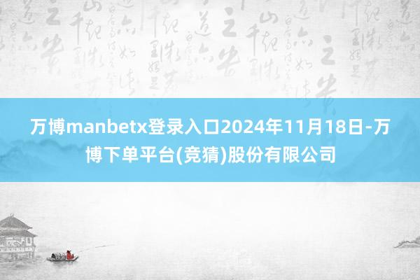 万博manbetx登录入口2024年11月18日-万博下单平台(竞猜)股份有限公司