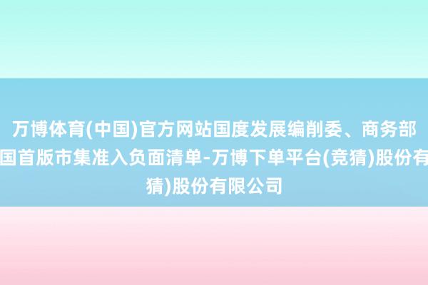 万博体育(中国)官方网站国度发展编削委、商务部印发我国首版市集准入负面清单-万博下单平台(竞猜)股份有限公司