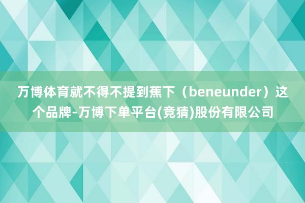 万博体育就不得不提到蕉下（beneunder）这个品牌-万博下单平台(竞猜)股份有限公司