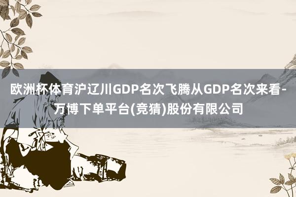 欧洲杯体育沪辽川GDP名次飞腾从GDP名次来看-万博下单平台(竞猜)股份有限公司