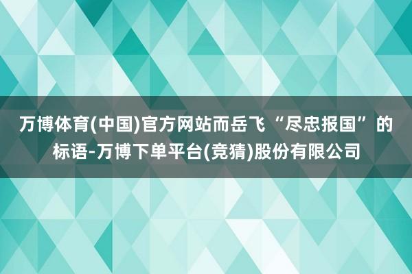 万博体育(中国)官方网站而岳飞 “尽忠报国” 的标语-万博下单平台(竞猜)股份有限公司