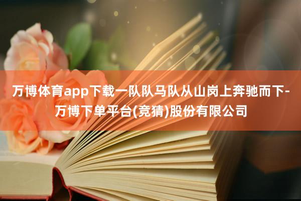 万博体育app下载一队队马队从山岗上奔驰而下-万博下单平台(竞猜)股份有限公司