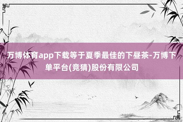 万博体育app下载等于夏季最佳的下昼茶-万博下单平台(竞猜)股份有限公司