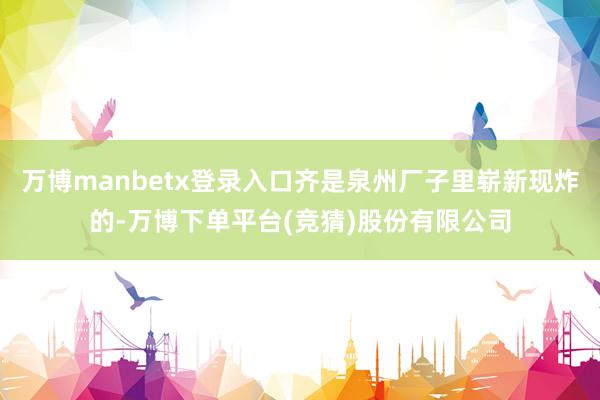 万博manbetx登录入口齐是泉州厂子里崭新现炸的-万博下单平台(竞猜)股份有限公司