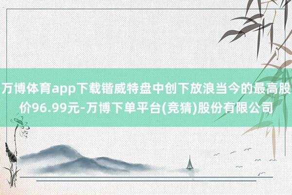 万博体育app下载锴威特盘中创下放浪当今的最高股价96.99元-万博下单平台(竞猜)股份有限公司