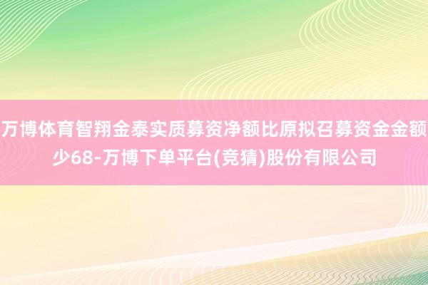 万博体育智翔金泰实质募资净额比原拟召募资金金额少68-万博下单平台(竞猜)股份有限公司