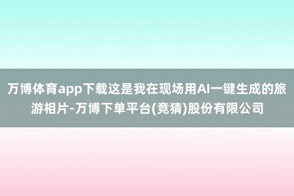 万博体育app下载这是我在现场用AI一键生成的旅游相片-万博下单平台(竞猜)股份有限公司