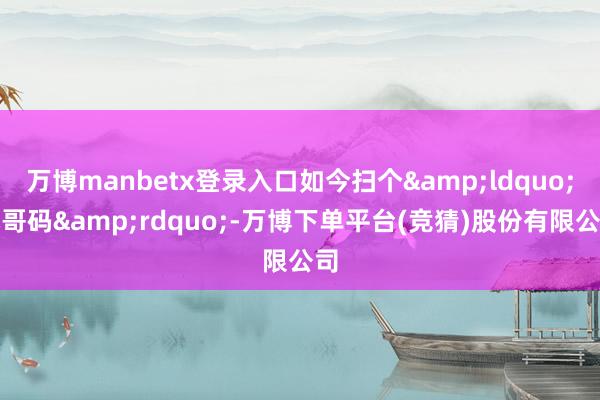 万博manbetx登录入口如今扫个&ldquo;小哥码&rdquo;-万博下单平台(竞猜)股份有限公司