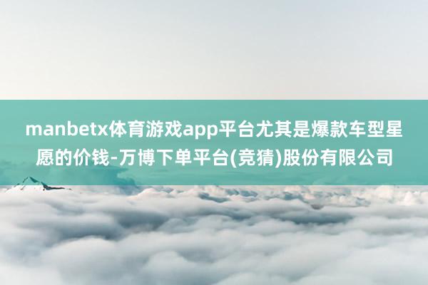 manbetx体育游戏app平台尤其是爆款车型星愿的价钱-万博下单平台(竞猜)股份有限公司