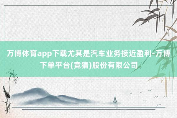万博体育app下载尤其是汽车业务接近盈利-万博下单平台(竞猜)股份有限公司