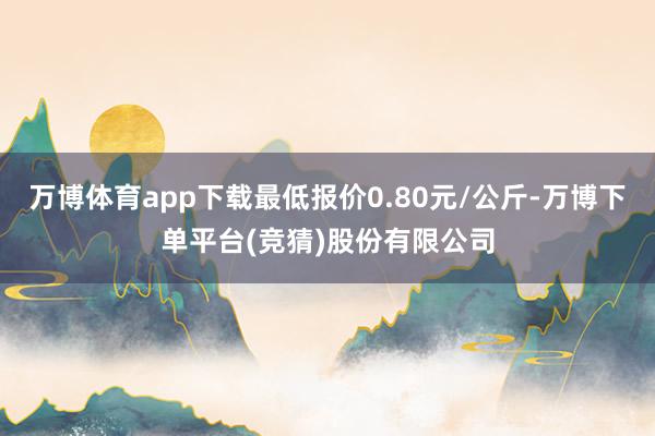 万博体育app下载最低报价0.80元/公斤-万博下单平台(竞猜)股份有限公司