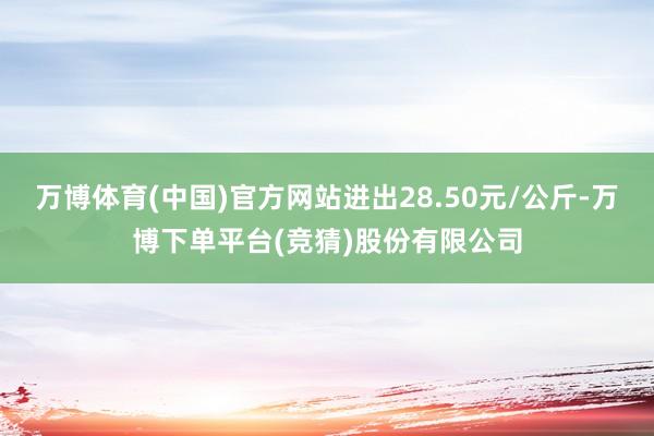 万博体育(中国)官方网站进出28.50元/公斤-万博下单平台(竞猜)股份有限公司