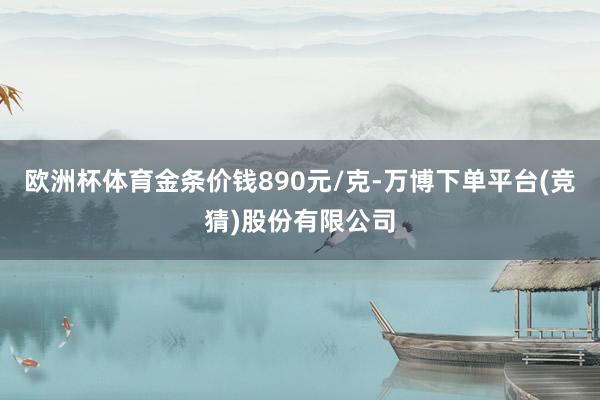 欧洲杯体育金条价钱890元/克-万博下单平台(竞猜)股份有限公司