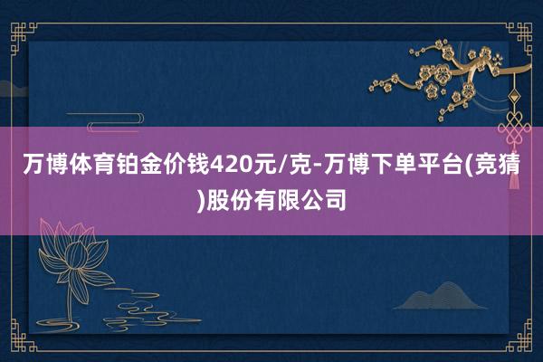 万博体育铂金价钱420元/克-万博下单平台(竞猜)股份有限公司