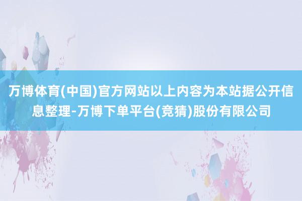 万博体育(中国)官方网站以上内容为本站据公开信息整理-万博下单平台(竞猜)股份有限公司