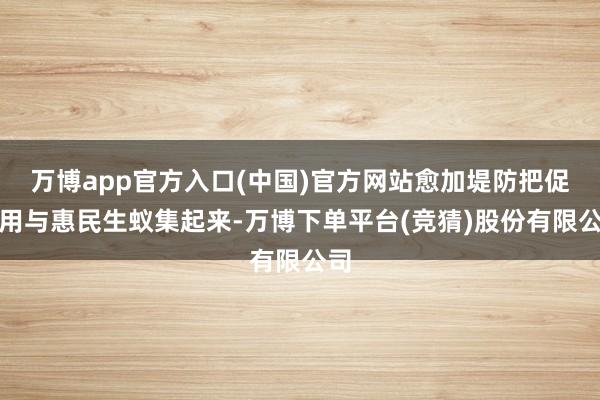 万博app官方入口(中国)官方网站愈加堤防把促滥用与惠民生蚁集起来-万博下单平台(竞猜)股份有限公司