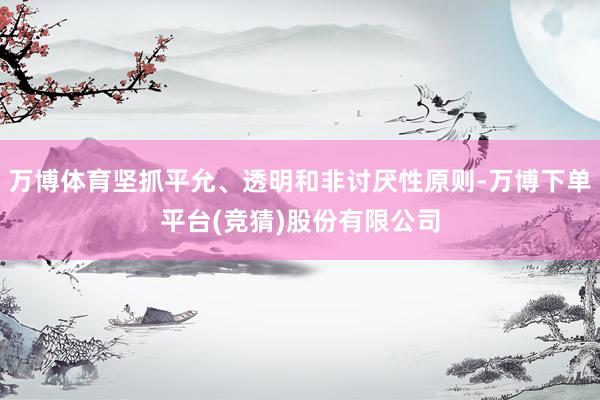 万博体育坚抓平允、透明和非讨厌性原则-万博下单平台(竞猜)股份有限公司