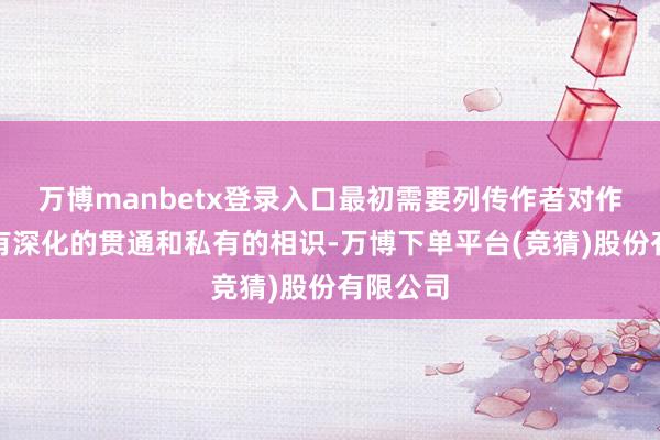 万博manbetx登录入口最初需要列传作者对作者作品有深化的贯通和私有的相识-万博下单平台(竞猜)股份有限公司