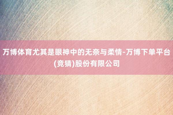 万博体育尤其是眼神中的无奈与柔情-万博下单平台(竞猜)股份有限公司