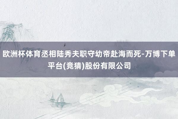 欧洲杯体育丞相陆秀夫职守幼帝赴海而死-万博下单平台(竞猜)股份有限公司
